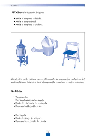 XIV. Observe las siguientes imágenes.
• Señale la imagen de la derecha.
• Señale la imagen central.
• Señale la imagen de la izquierda.
Este ejercicio puede realizarse bien con objetos reales que se encuentren en el entorno del
paciente, bien con imágenes o fotografías aparecidas en revistas, periódicos o láminas.
XV. Dibujar
• Un rectángulo.
• Un triángulo dentro del rectángulo.
• Un círculo a la derecha del rectángulo.
• Un cuadrado debajo del círculo.
• Un triángulo.
• Un círculo debajo del triángulo.
• Un cuadrado a la derecha del círculo.
112
GNOSIAS
 