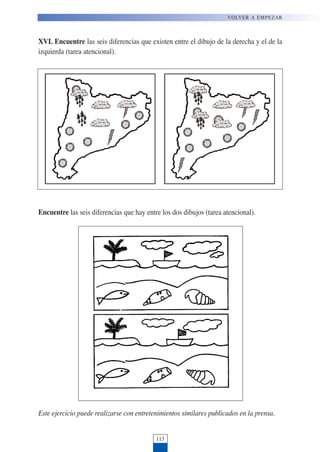 XVI. Encuentre las seis diferencias que existen entre el dibujo de la derecha y el de la
izquierda (tarea atencional).
Encuentre las seis diferencias que hay entre los dos dibujos (tarea atencional).
Este ejercicio puede realizarse con entretenimientos similares publicados en la prensa.
113
VOLVER A EMPEZAR
 