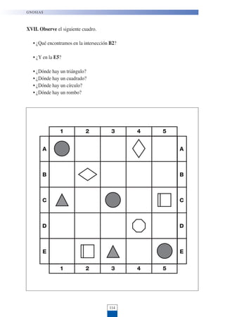 XVII. Observe el siguiente cuadro.
• ¿Qué encontramos en la intersección B2?
• ¿Y en la E5?
• ¿Dónde hay un triángulo?
• ¿Dónde hay un cuadrado?
• ¿Dónde hay un círculo?
• ¿Dónde hay un rombo?
114
GNOSIAS
1 2 3 4 5
1 2 3 4 5
A
B
C
D
E
A
B
C
D
E
 