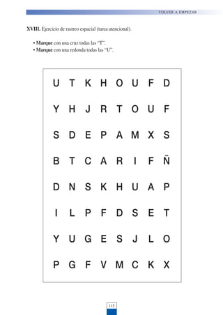 115
VOLVER A EMPEZAR
XVIII. Ejercicio de rastreo espacial (tarea atencional).
• Marque con una cruz todas las “T”.
• Marque con una redonda todas las “U”.
U T K H O U F D
Y H J R T O U F
S D E P A M X S
B T C A R I F Ñ
D N S K H U A P
I L P F D S E T
Y U G E S J L O
P G F V M C K X
 