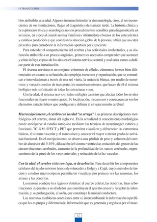 bios atribuibles a la edad. Algunos intentan disimular la sintomatología, otros, al ser incons-
cientes de sus limitaciones, llegan al diagnóstico demasiado tarde. La historia clínica y
la exploración física y neurológica no son procedimientos sensibles para diagnosticarla en
su inicio, en especial cuando no hay familiares informadores buenos de los antecedentes
y cambios producidos y que conozcan la situación global de la persona, o bien que no estén
presentes para corroborar la información aportada por el paciente.
Para entender el comportamiento del cerebro y las actividades intelectuales, y su dis-
función atribuible a un proceso orgánico, primero es necesario comprender qué acontece
y cómo influye el paso de los años en el sistema nervioso central y a tal tarea vamos a dedi-
car parte de esta introducción.
El sistema nervioso es un conjunto coherente de células, elementos formes bien dife-
renciados en cuanto a su función, de compleja estructura y organización, que se comuni-
can e interrelacionan a través de una red viaria, la sustancia blanca, por medio de nume-
rosos y variados medios de transporte, los neurotransmisores, que hacen de él el sistema
biológico más sofisticado de todas las estructuras vivas.
Con la edad, el sistema nervioso sufre múltiples cambios que afectan todos los niveles
funcionales en mayor o menor grado. Su localización, mecanismo y consecuencias son los
elementos característicos que configuran y definen el envejecimiento cerebral.
Macroscópicamente, el cerebro con la edad “se arruga”. Las primeras descripciones mor-
fológicas del cerebro, datan del siglo XVI. En la actualidad el conocimiento morfológico
puede anticiparse al estudio autópsico mediante las técnicas de neuroimagen estática y
funcional, TC, RM, SPECT y PET que permiten visualizar y diferenciar las estructuras
básicas, el sistema vascular y el marco óseo y conocer el mayor o menor grado de activi-
dad funcional. En el envejecimiento se observa una pérdida de peso y volumen del cere-
bro de alrededor del 5-10%, dilatación del sistema ventricular, reducción del grosor de las
circunvoluciones cerebrales, aumento de la profundidad de los surcos cerebrales, engro-
samiento de la pared de los vasos arteriales y reducción de la luz vascular.
Con la edad, el cerebro visto con lupa, se desarboriza. Para describir los componentes
celulares del tejido nervioso hemos de retroceder a Golgi y a Cajal, cuyos métodos de tin-
ción y estudios microscópicos permitieron visualizar por primera vez las neuronas, los
axones y las dendritas.
La neurona contiene tres regiones distintas: el cuerpo celular, las dendritas, finas arbo-
rizaciones dispuestas a su alrededor que constituyen el aparato emisor y receptor de infor-
mación, y su prolongación, el axón, que constituye la unidad conductora.
Las neuronas establecen conexiones entre sí, intercambiando la información específi-
ca que les es propia y diferenciada; información que es generada y regulada por el mate-
INTRODUCCIÓN
12
 