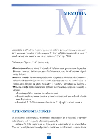 M
MEMORIA
La memoria es el “sistema cognitivo humano no unitario que nos permite aprender, guar-
dar y recuperar episodios, acontecimientos, hechos y habilidades personales y sobre el
mundo. No hay una memoria sino varias memorias.” (Tulving, 1983.)
Clínicamente (Signoret, 1987) hablamos de:
• Memoria inmediata: se refiere al recuerdo de informaciones que acabamos de percibir.
Tiene una capacidad limitada en torno a 7 ± 2 elementos y una duración temporal igual-
mente limitada.
• Memoria reciente: memoria del presente que nos permite retener información nueva
constituyendo recuerdos; puede ser incidente –la memoria de cada día–; intencional –en
función de un proyecto de futuro, prospectiva–; voluntaria –aprendizaje de memoria–.
• Memoria remota: memoria resultado de todas nuestras experiencias, su contenido es
variado:
– Memoria episódica: memoria biográfica personal.
– Memoria semántica: conocimientos, acontecimientos adquiridos, culturales, histó-
ricos, lingüísticos.
– Memoria de las habilidades sensoriomotrices. Por ejemplo, conducir un coche.
ALTERACIONES DE LA MEMORIA
En los enfermos con demencias, encontramos una alteración en la capacidad de aprender
material nuevo y de recordar la información aprendida.
La afectación de la memoria, en las demencias, y en particular en la enfermedad de
Alzheimer, en algún momento del proceso evolutivo de la enfermedad es muy extensa,
119
 