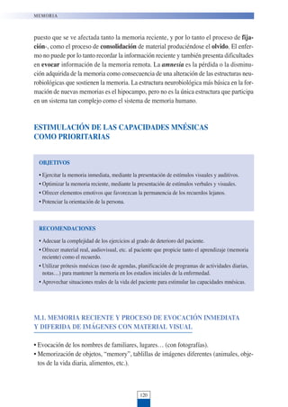120
puesto que se ve afectada tanto la memoria reciente, y por lo tanto el proceso de fija-
ción-, como el proceso de consolidación de material produciéndose el olvido. El enfer-
mo no puede por lo tanto recordar la información reciente y también presenta dificultades
en evocar información de la memoria remota. La amnesia es la pérdida o la disminu-
ción adquirida de la memoria como consecuencia de una alteración de las estructuras neu-
robiológicas que sostienen la memoria. La estructura neurobiológica más básica en la for-
mación de nuevas memorias es el hipocampo, pero no es la única estructura que participa
en un sistema tan complejo como el sistema de memoria humano.
ESTIMULACIÓN DE LAS CAPACIDADES MNÉSICAS
COMO PRIORITARIAS
MEMORIA
OBJETIVOS
• Ejercitar la memoria inmediata, mediante la presentación de estímulos visuales y auditivos.
• Optimizar la memoria reciente, mediante la presentación de estímulos verbales y visuales.
• Ofrecer elementos emotivos que favorezcan la permanencia de los recuerdos lejanos.
• Potenciar la orientación de la persona.
RECOMENDACIONES
• Adecuar la complejidad de los ejercicios al grado de deterioro del paciente.
• Ofrecer material real, audiovisual, etc. al paciente que propicie tanto el aprendizaje (memoria
reciente) como el recuerdo.
• Utilizar prótesis mnésicas (uso de agendas, planificación de programas de actividades diarias,
notas…) para mantener la memoria en los estadios iniciales de la enfermedad.
• Aprovechar situaciones reales de la vida del paciente para estimular las capacidades mnésicas.
M.1. MEMORIA RECIENTE Y PROCESO DE EVOCACIÓN INMEDIATA
Y DIFERIDA DE IMÁGENES CON MATERIAL VISUAL
• Evocación de los nombres de familiares, lugares… (con fotografías).
• Memorización de objetos, “memory”, tablillas de imágenes diferentes (animales, obje-
tos de la vida diaria, alimentos, etc.).
 