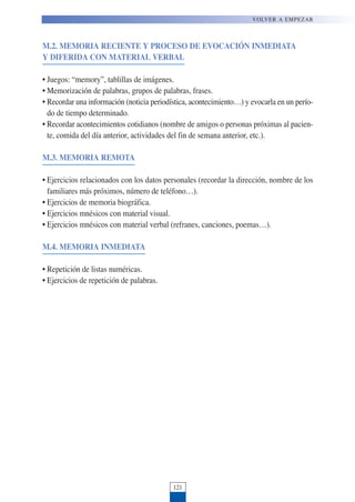 M.2. MEMORIA RECIENTE Y PROCESO DE EVOCACIÓN INMEDIATA
Y DIFERIDA CON MATERIAL VERBAL
• Juegos: “memory”, tablillas de imágenes.
• Memorización de palabras, grupos de palabras, frases.
• Recordar una información (noticia periodística, acontecimiento…) y evocarla en un perío-
do de tiempo determinado.
• Recordar acontecimientos cotidianos (nombre de amigos o personas próximas al pacien-
te, comida del día anterior, actividades del fin de semana anterior, etc.).
M.3. MEMORIA REMOTA
• Ejercicios relacionados con los datos personales (recordar la dirección, nombre de los
familiares más próximos, número de teléfono…).
• Ejercicios de memoria biográfica.
• Ejercicios mnésicos con material visual.
• Ejercicios mnésicos con material verbal (refranes, canciones, poemas…).
M.4. MEMORIA INMEDIATA
• Repetición de listas numéricas.
• Ejercicios de repetición de palabras.
121
VOLVER A EMPEZAR
 