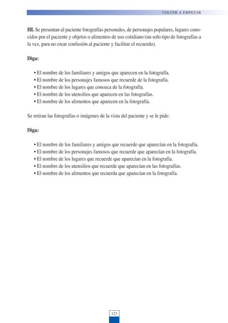 III. Se presentan al paciente fotografías personales, de personajes populares, lugares cono-
cidos por el paciente y objetos o alimentos de uso cotidiano (un solo tipo de fotografías a
la vez, para no crear confusión al paciente y facilitar el recuerdo).
Diga:
• El nombre de los familiares y amigos que aparecen en la fotografía.
• El nombre de los personajes famosos que recuerde de la fotografía.
• El nombre de los lugares que conozca de la fotografía.
• El nombre de los utensilios que aparecen en las fotografías.
• El nombre de los alimentos que aparecen en la fotografía.
Se retiran las fotografías o imágenes de la vista del paciente y se le pide:
Diga:
• El nombre de los familiares y amigos que recuerde que aparecían en la fotografía.
• El nombre de los personajes famosos que recuerde que aparecían en la fotografía.
• El nombre de los lugares que recuerde que aparecían en la fotografía.
• El nombre de los utensilios que recuerde que aparecían en las fotografías.
• El nombre de los alimentos que recuerda que aparecían en la fotografía.
123
VOLVER A EMPEZAR
 