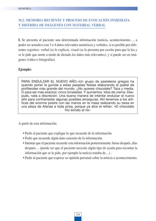 M.2. MEMORIA RECIENTE Y PROCESO DE EVOCACIÓN INMEDIATA
Y DIFERIDA DE IMÁGENES CON MATERIAL VERBAL
I. Se presenta al paciente una determinada información (noticia, acontecimiento…, a
poder ser actuales) con 3 o 4 datos relevantes numéricos y verbales, si es posible por dife-
rentes registros: verbal (se le explica), visual (se le presenta por escrito para que la lea y
se le pide que anote a modo de dictado los datos más relevantes), y si puede ser en imá-
genes (vídeo o fotografías).
Ejemplo:
A partir de esta información:
• Pedir al paciente que explique lo que recuerde de la información.
• Pedir que recuerde algún dato concreto de la información.
• Intentar que el paciente recuerde esta información posteriormente: horas después, días
después… (puede ser que el paciente necesite algún tipo de ayuda para recordar la
información que se le pide, por ejemplo la noticia trataba de…) .
• Pedir al paciente que exprese su opinión personal sobre la noticia o acontecimiento.
124
MEMORIA
PARA ENDULZAR EL NUEVO AÑO.–Un grupo de pasteleros griegos ha
querido poner la guinda a estas pasadas fiestas elaborando el pastel de
profiteroles más grande del mundo. ¿No quieres chocolate? Taza y media.
O para ser más exactos: cinco toneladas. Y quinientos kilos de crema. Des-
pués, nata a discreción. Una buena manera de intentar endulzar el nuevo
año para contrarrestar algunas posibles amarguras. Ahí tenemos a los artí-
fices del enorme postre con las manos en la masa realizando su tarea en
una plaza de Atenas a toda prisa, porque ya dice el refrán: «El chocolate
frío échalo al río»
 