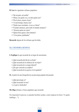 II. Lea los siguientes refranes populares:
• “De tal palo, tal astilla”
• “Dime con quién vas y te diré quién eres”
• “Por la boca, muere el pez”
• “A mal tiempo, buena cara”
• “Nadie nace enseñado, si no es a llorar”
• “Cuando amanece, para todo el mundo amanece”
• “Alcanza quien no cansa”
• “Quien bien quiere, bien obedece”
• “A las penas, puñaladas”
Recuerde alguno de los refranes que ha leído.
M.3. MEMORIA REMOTA
I. Explique lo que recuerde de su lugar de nacimiento.
• ¿Qué recuerda del día de su boda?
• ¿Qué recuerda de la infancia de sus hijos?
• ¿Qué recuerda de su etapa laboral?
• ¿En que consistía su empleo?
• ¿Qué recuerda de la guerra civil española?
II. A partir de una fotografía de un personaje popular del pasado:
• ¿Qué personaje es?
• ¿Qué recuerdos le trae?
• ¿A qué se dedicaba?
III. Diga refranes o frases populares que recuerde.
Si el paciente lo precisa, se pueden facilitar ayudas, como empezar la frase (“A quién
madruga…”).
125
VOLVER A EMPEZAR
 