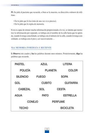 IV. Se pide al paciente que recuerde, o bien se le muestra, su dirección o número de telé-
fono.
• Se le pide que lo lea (más de una vez si es preciso).
• Se le pide que lo repita de memoria.
Si no es capaz de retener mucha información proporcionada a la vez, se intenta que memo-
rice la información por separado, se trabaja con el nombre de la calle hasta que lo apren-
da, cuando lo tenga consolidado, se trabaja con el número de la calle, cuando lo tenga con-
solidado, se trabaja con el piso y así sucesivamente…
M.4. MEMORIA INMEDIATA Y RECIENTE
I. Observe este cuadro y lea las palabras durante unos minutos. Posteriormente, diga las
palabras que recuerde.
126
MEMORIA
PASTEL AZUL LITERA
POLICÍA PLANETA COLOR
SILENCIO FUEGO SOPA
GOL CUBITO GUITARRA
CABEZAL SOL CESTA
AGUA PATO ESTRELLA
CONEJO PERFUME
TECHO BICICLETA
 