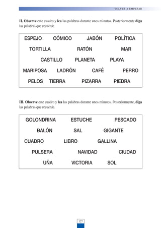 II. Observe este cuadro y lea las palabras durante unos minutos. Posteriormente diga
las palabras que recuerde.
127
VOLVER A EMPEZAR
ESPEJO CÓMICO JABÓN POLÍTICA
TORTILLA RATÓN MAR
CASTILLO PLANETA PLAYA
MARIPOSA LADRÓN CAFÉ PERRO
PELOS TIERRA PIZARRA PIEDRA
III. Observe este cuadro y lea las palabras durante unos minutos. Posteriormente, diga
las palabras que recuerde.
GOLONDRINA ESTUCHE PESCADO
BALÓN SAL GIGANTE
CUADRO LIBRO GALLINA
PULSERA NAVIDAD CIUDAD
UÑA VICTORIA SOL
 