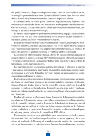 rial genético heredado y la producción proteica correcta a través de un tejido de sostén,
la neuroglía, que realiza las funciones de depuración del sistema, tiene actividad meta-
bólica, de nutrición y defensa inmunitaria y capacidad de producir mielina.
La diferencia entre las células gliales, astrocitos, oligodendrocitos y fagocitos, y las
neuronas radica en el hecho de que sólo estas últimas pueden generar una señal nerviosa.
Galvani en el siglo XVIII descubrió que las células nerviosas producían electricidad, dan-
do lugar al desarrollo de la electrofisiología.
El impulso eléctrico generado por la neurona se vehiculiza y propaga a través del axón.
Su conducción será más lenta y continua si se hace a través de axones amielínicos, y
más rápida cuando los axones contienen fibras de mielina.
En el envejecimiento se observa una pérdida neuronal selectiva, una progresiva desar-
borización dendrítica, presencia de placas seniles y de ovillos neurofibrilares, reacción
glial y acumulación de pigmentos edad-dependientes como la lipofuscina. El resultado de
todos estos cambios es que funcionalmente el cerebro se lentifica y enmudece.
La información interneuronal se establece a través del espacio sináptico mediante un
proceso eléctrico o químico, en el que intervienen la producción, liberación, destrucción
y recaptación del transmisor. Las neuronas “hablan” entre ellas a través de un sistema de
telefonía que son los neurotransmisores.
Los neurotransmisores son sustancias químicas presentes en el interior de la neurona
y que precisan enzimas para su inactivación. Se encuentran en el espacio sináptico cuan-
do se produce la activación de la célula nerviosa y pueden ser reemplazados por sustan-
cias sintéticas análogas en la sinapsis.
En el sistema nervioso encontramos distintas sustancias neurotransmisoras, que depen-
den de una red específica de neuronas, y que originan verdaderos sistemas o circuitos ana-
tómicos. Cada uno de ellos tiene su función propia. Del sistema colinérgico depende la
memoria y el estado de vigilia; del sistema dopaminérgico, el sistema motor, y en el nora-
drenérgico están involucrados el sueño, las variaciones del humor y las sensaciones de pla-
cer y desagrado.
En el envejecimiento se observa una franca disminución de las conexiones sinápti-
cas; alteración de los espacios intra y extracelulares, sin cambios electrolíticos; disminu-
ción del contenido y síntesis proteica; disminución de la síntesis de lípidos, en especial
fosfolípidos, con alteración de la conducción de la membrana, disminución del flujo san-
guíneo cerebral con la consecuente disminución energética por la reducción del aporte
de oxígeno y glucosa y alteración del contenido de RNA y DNA.
Estos cambios no afectan en su globalidad a todas las estructuras cerebrales, presen-
tan una selectividad y se localizan con preferencia en la corteza, hipocampo, locus coe-
ruleus, núcleos basales de Meinert y núcleos del asta anterior medular. Sus consecuencias
afectan, de forma selectiva, a varios sistemas en forma de disminución motora y sensitiva,
VOLVER A EMPEZAR
13
 