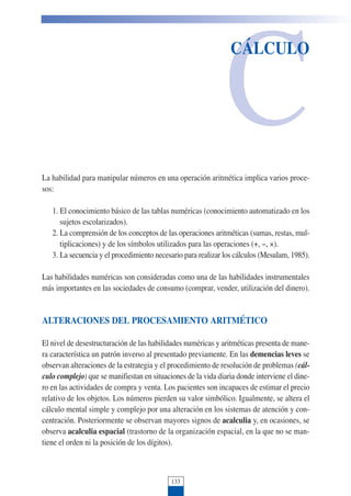 C
CÁLCULO
La habilidad para manipular números en una operación aritmética implica varios proce-
sos:
1. El conocimiento básico de las tablas numéricas (conocimiento automatizado en los
sujetos escolarizados).
2. La comprensión de los conceptos de las operaciones aritméticas (sumas, restas, mul-
tiplicaciones) y de los símbolos utilizados para las operaciones (+, !, ×).
3. La secuencia y el procedimiento necesario para realizar los cálculos (Mesulam, 1985).
Las habilidades numéricas son consideradas como una de las habilidades instrumentales
más importantes en las sociedades de consumo (comprar, vender, utilización del dinero).
ALTERACIONES DEL PROCESAMIENTO ARITMÉTICO
El nivel de desestructuración de las habilidades numéricas y aritméticas presenta de mane-
ra característica un patrón inverso al presentado previamente. En las demencias leves se
observan alteraciones de la estrategia y el procedimiento de resolución de problemas (cál-
culo complejo) que se manifiestan en situaciones de la vida diaria donde interviene el dine-
ro en las actividades de compra y venta. Los pacientes son incapaces de estimar el precio
relativo de los objetos. Los números pierden su valor simbólico. Igualmente, se altera el
cálculo mental simple y complejo por una alteración en los sistemas de atención y con-
centración. Posteriormente se observan mayores signos de acalculia y, en ocasiones, se
observa acalculia espacial (trastorno de la organización espacial, en la que no se man-
tiene el orden ni la posición de los dígitos).
133
 