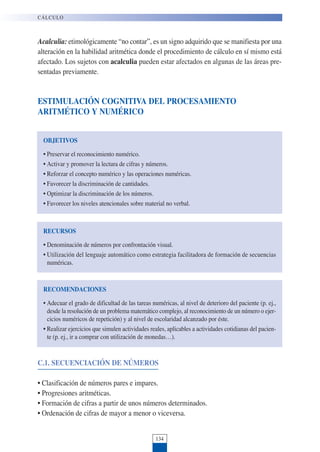 134
Acalculia: etimológicamente “no contar”, es un signo adquirido que se manifiesta por una
alteración en la habilidad aritmética donde el procedimiento de cálculo en sí mismo está
afectado. Los sujetos con acalculia pueden estar afectados en algunas de las áreas pre-
sentadas previamente.
ESTIMULACIÓN COGNITIVA DEL PROCESAMIENTO
ARITMÉTICO Y NUMÉRICO
CÁLCULO
OBJETIVOS
• Preservar el reconocimiento numérico.
• Activar y promover la lectura de cifras y números.
• Reforzar el concepto numérico y las operaciones numéricas.
• Favorecer la discriminación de cantidades.
• Optimizar la discriminación de los números.
• Favorecer los niveles atencionales sobre material no verbal.
RECURSOS
• Denominación de números por confrontación visual.
• Utilización del lenguaje automático como estrategia facilitadora de formación de secuencias
numéricas.
RECOMENDACIONES
• Adecuar el grado de dificultad de las tareas numéricas, al nivel de deterioro del paciente (p. ej.,
desde la resolución de un problema matemático complejo, al reconocimiento de un número o ejer-
cicios numéricos de repetición) y al nivel de escolaridad alcanzado por éste.
• Realizar ejercicios que simulen actividades reales, aplicables a actividades cotidianas del pacien-
te (p. ej., ir a comprar con utilización de monedas…).
C.1. SECUENCIACIÓN DE NÚMEROS
• Clasificación de números pares e impares.
• Progresiones aritméticas.
• Formación de cifras a partir de unos números determinados.
• Ordenación de cifras de mayor a menor o viceversa.
 