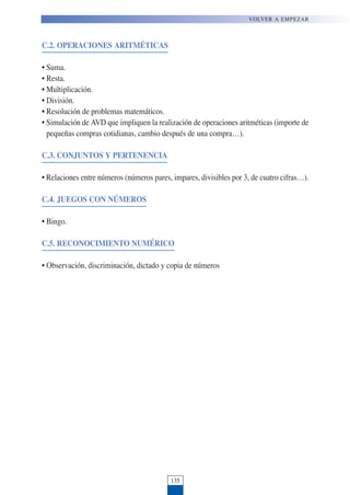 C.2. OPERACIONES ARITMÉTICAS
• Suma.
• Resta.
• Multiplicación.
• División.
• Resolución de problemas matemáticos.
• Simulación de AVD que impliquen la realización de operaciones aritméticas (importe de
pequeñas compras cotidianas, cambio después de una compra…).
C.3. CONJUNTOS Y PERTENENCIA
• Relaciones entre números (números pares, impares, divisibles por 3, de cuatro cifras…).
C.4. JUEGOS CON NÚMEROS
• Bingo.
C.5. RECONOCIMIENTO NUMÉRICO
• Observación, discriminación, dictado y copia de números
135
VOLVER A EMPEZAR
 