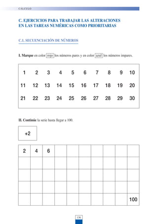 136
C. EJERCICIOS PARA TRABAJAR LAS ALTERACIONES
EN LAS TAREAS NUMÉRICAS COMO PRIORITARIAS
C.1. SECUENCIACIÓN DE NÚMEROS
I. Marque en color rojo los números pares y en color azul los números impares.
CÁLCULO
1 2 3 4 5 6 7 8 9 10
11 12 13 14 15 16 17 18 19 20
21 22 23 24 25 26 27 28 29 30
II. Continúe la serie hasta llegar a 100.
2 4 6
100
+2
 