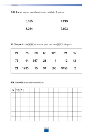 138
V. Ordene de mayor a menor las siguientes cantidades de pesetas:
CÁLCULO
3.325 4.213
5.234 3.023
VI. Marque de color rojo los números pares y en color azul los impares.
24 75 89 66 123 321 65
76 44 987 21 4 12 43
21 1235 15 34 563 3456 2
VII. Continúe las secuencias numéricas:
5 10 15
 
