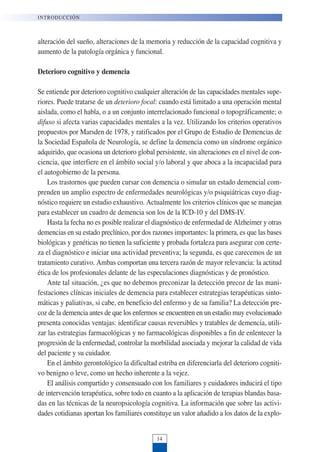 alteración del sueño, alteraciones de la memoria y reducción de la capacidad cognitiva y
aumento de la patología orgánica y funcional.
Deterioro cognitivo y demencia
Se entiende por deterioro cognitivo cualquier alteración de las capacidades mentales supe-
riores. Puede tratarse de un deterioro focal: cuando está limitado a una operación mental
aislada, como el habla, o a un conjunto interrelacionado funcional o topográficamente; o
difuso si afecta varias capacidades mentales a la vez. Utilizando los criterios operativos
propuestos por Marsden de 1978, y ratificados por el Grupo de Estudio de Demencias de
la Sociedad Española de Neurología, se define la demencia como un síndrome orgánico
adquirido, que ocasiona un deterioro global persistente, sin alteraciones en el nivel de con-
ciencia, que interfiere en el ámbito social y/o laboral y que aboca a la incapacidad para
el autogobierno de la persona.
Los trastornos que pueden cursar con demencia o simular un estado demencial com-
prenden un amplio espectro de enfermedades neurológicas y/o psiquiátricas cuyo diag-
nóstico requiere un estudio exhaustivo. Actualmente los criterios clínicos que se manejan
para establecer un cuadro de demencia son los de la ICD-10 y del DMS-IV.
Hasta la fecha no es posible realizar el diagnóstico de enfermedad de Alzheimer y otras
demencias en su estado preclínico, por dos razones importantes: la primera, es que las bases
biológicas y genéticas no tienen la suficiente y probada fortaleza para asegurar con certe-
za el diagnóstico e iniciar una actividad preventiva; la segunda, es que carecemos de un
tratamiento curativo. Ambas comportan una tercera razón de mayor relevancia: la actitud
ética de los profesionales delante de las especulaciones diagnósticas y de pronóstico.
Ante tal situación, ¿es que no debemos preconizar la detección precoz de las mani-
festaciones clínicas iniciales de demencia para establecer estrategias terapéuticas sinto-
máticas y paliativas, si cabe, en beneficio del enfermo y de su familia? La detección pre-
coz de la demencia antes de que los enfermos se encuentren en un estadio muy evolucionado
presenta conocidas ventajas: identificar causas reversibles y tratables de demencia, utili-
zar las estrategias farmacológicas y no farmacológicas disponibles a fin de enlentecer la
progresión de la enfermedad, controlar la morbilidad asociada y mejorar la calidad de vida
del paciente y su cuidador.
En el ámbito gerontológico la dificultad estriba en diferenciarla del deterioro cogniti-
vo benigno o leve, como un hecho inherente a la vejez.
El análisis compartido y consensuado con los familiares y cuidadores inducirá el tipo
de intervención terapéutica, sobre todo en cuanto a la aplicación de terapias blandas basa-
das en las técnicas de la neuropsicología cognitiva. La información que sobre las activi-
dades cotidianas aportan los familiares constituye un valor añadido a los datos de la explo-
INTRODUCCIÓN
14
 