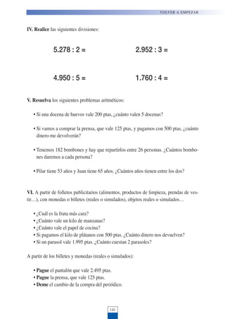141
VOLVER A EMPEZAR
IV. Realice las siguientes divisiones:
V. Resuelva los siguientes problemas aritméticos:
• Si una docena de huevos vale 200 ptas, ¿cuánto valen 5 docenas?
• Si vamos a comprar la prensa, que vale 125 ptas, y pagamos con 500 ptas, ¿cuánto
dinero me devolverán?
• Tenemos 182 bombones y hay que repartirlos entre 26 personas. ¿Cuántos bombo-
nes daremos a cada persona?
• Pilar tiene 53 años y Juan tiene 65 años. ¿Cuántos años tienen entre los dos?
VI. A partir de folletos publicitarios (alimentos, productos de limpieza, prendas de ves-
tir…), con monedas o billetes (reales o simulados), objetos reales o simulados…
• ¿Cuál es la fruta más cara?
• ¿Cuánto vale un kilo de manzanas?
• ¿Cuánto vale el papel de cocina?
• Si pagamos el kilo de plátanos con 500 ptas. ¿Cuánto dinero nos devuelven?
• Si un parasol vale 1.995 ptas. ¿Cuánto cuestan 2 parasoles?
A partir de los billetes y monedas (reales o simulados):
• Pague el pantalón que vale 2.495 ptas.
• Pague la prensa, que vale 125 ptas.
• Deme el cambio de la compra del periódico.
5.278 : 2 = 2.952 : 3 =
4.950 : 5 = 1.760 : 4 =
 