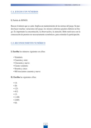 C.4. JUEGOS CON NÚMEROS
I. Partida de BINGO.
Buscar el número que se cante. Implica un mantenimiento de las normas del juego. Se pue-
den hacer muchas variaciones del juego, los mismos enfermos pueden elaborar un bin-
go. Es importante la concentración, la observación y la atención. Debe motivarse con la
consecución de premios no necesariamente económicos, para estimular la participación.
C.5. RECONOCIMIENTO NUMÉRICO
I. Escriba los números siguientes en cifras:
• Veintitrés:
• Cuarenta y siete:
• Cincuenta y nueve:
• Ciento veintitrés:
• Sesenta y cinco:
• Mil trescientos cuarenta y nueve:
II. Escriba las siguientes cifras:
• 14:
• 20:
• 123:
• 412:
• 13:
• 1.100:
• 2.005:
• 64:
143
VOLVER A EMPEZAR
 