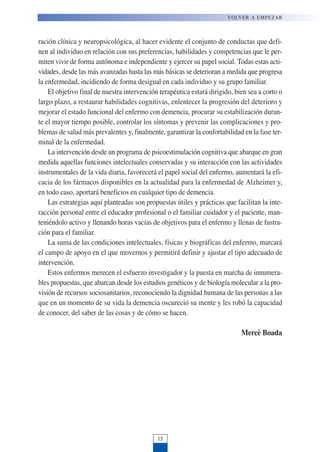 ración clínica y neuropsicológica, al hacer evidente el conjunto de conductas que defi-
nen al individuo en relación con sus preferencias, habilidades y competencias que le per-
miten vivir de forma autónoma e independiente y ejercer su papel social. Todas estas acti-
vidades, desde las más avanzadas hasta las más básicas se deterioran a medida que progresa
la enfermedad, incidiendo de forma desigual en cada individuo y su grupo familiar.
El objetivo final de nuestra intervención terapéutica estará dirigido, bien sea a corto o
largo plazo, a restaurar habilidades cognitivas, enlentecer la progresión del deterioro y
mejorar el estado funcional del enfermo con demencia, procurar su estabilización duran-
te el mayor tiempo posible, controlar los síntomas y prevenir las complicaciones y pro-
blemas de salud más prevalentes y, finalmente, garantizar la confortabilidad en la fase ter-
minal de la enfermedad.
La intervención desde un programa de psicoestimulación cognitiva que abarque en gran
medida aquellas funciones intelectuales conservadas y su interacción con las actividades
instrumentales de la vida diaria, favorecerá el papel social del enfermo, aumentará la efi-
cacia de los fármacos disponibles en la actualidad para la enfermedad de Alzheimer y,
en todo caso, aportará beneficios en cualquier tipo de demencia.
Las estrategias aquí planteadas son propuestas útiles y prácticas que facilitan la inte-
racción personal entre el educador profesional o el familiar cuidador y el paciente, man-
teniéndolo activo y llenando horas vacías de objetivos para el enfermo y llenas de fustra-
ción para el familiar.
La suma de las condiciones intelectuales, físicas y biográficas del enfermo, marcará
el campo de apoyo en el que movernos y permitirá definir y ajustar el tipo adecuado de
intervención.
Estos enfermos merecen el esfuerzo investigador y la puesta en marcha de innumera-
bles propuestas, que abarcan desde los estudios genéticos y de biología molecular a la pro-
visión de recursos sociosanitarios, reconociendo la dignidad humana de las personas a las
que en un momento de su vida la demencia oscureció su mente y les robó la capacidad
de conocer, del saber de las cosas y de cómo se hacen.
Mercè Boada
VOLVER A EMPEZAR
15
 