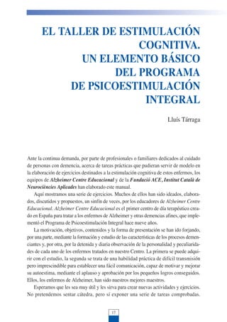 EL TALLER DE ESTIMULACIÓN
COGNITIVA.
UN ELEMENTO BÁSICO
DEL PROGRAMA
DE PSICOESTIMULACIÓN
INTEGRAL
Lluís Tárraga
Ante la continua demanda, por parte de profesionales o familiares dedicados al cuidado
de personas con demencia, acerca de tareas prácticas que pudieran servir de modelo en
la elaboración de ejercicios destinados a la estimulación cognitiva de estos enfermos, los
equipos de Alzheimer Centre Educacional y de la Fundació ACE, Institut Català de
Neurociències Aplicades han elaborado este manual.
Aquí mostramos una serie de ejercicios. Muchos de ellos han sido ideados, elabora-
dos, discutidos y propuestos, un sinfín de veces, por los educadores de Alzheimer Centre
Educacional. Alzheimer Centre Educacional es el primer centro de día terapéutico crea-
do en España para tratar a los enfermos de Alzheimer y otras demencias afines, que imple-
mentó el Programa de Psicoestimulación Integral hace nueve años.
La motivación, objetivos, contenidos y la forma de presentación se han ido forjando,
por una parte, mediante la formación y estudio de las características de los procesos demen-
ciantes y, por otra, por la detenida y diaria observación de la personalidad y peculiarida-
des de cada uno de los enfermos tratados en nuestro Centro. La primera se puede adqui-
rir con el estudio, la segunda se trata de una habilidad práctica de difícil transmisión
pero imprescindible para establecer una fácil comunicación, capaz de motivar y mejorar
su autoestima, mediante el aplauso y aprobación por los pequeños logros conseguidos.
Ellos, los enfermos de Alzheimer, han sido nuestros mejores maestros.
Esperamos que les sea muy útil y les sirva para crear nuevas actividades y ejercicios.
No pretendemos sentar cátedra, pero sí exponer una serie de tareas comprobadas.
17
 