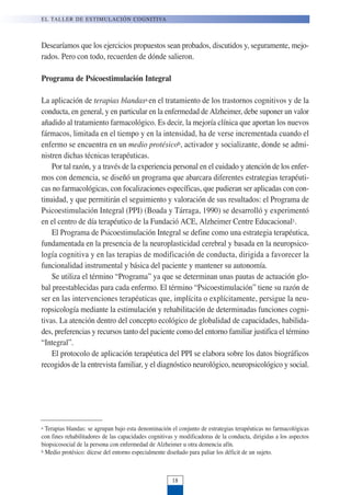 a Terapias blandas: se agrupan bajo esta denominación el conjunto de estrategias terapéuticas no farmacológicas
con fines rehabilitadores de las capacidades cognitivas y modificadoras de la conducta, dirigidas a los aspectos
biopsicosocial de la persona con enfermedad de Alzheimer u otra demencia afín.
b Medio protésico: dícese del entorno especialmente diseñado para paliar los déficit de un sujeto.
Desearíamos que los ejercicios propuestos sean probados, discutidos y, seguramente, mejo-
rados. Pero con todo, recuerden de dónde salieron.
Programa de Psicoestimulación Integral
La aplicación de terapias blandasa en el tratamiento de los trastornos cognitivos y de la
conducta, en general, y en particular en la enfermedad de Alzheimer, debe suponer un valor
añadido al tratamiento farmacológico. Es decir, la mejoría clínica que aportan los nuevos
fármacos, limitada en el tiempo y en la intensidad, ha de verse incrementada cuando el
enfermo se encuentra en un medio protésicob, activador y socializante, donde se admi-
nistren dichas técnicas terapéuticas.
Por tal razón, y a través de la experiencia personal en el cuidado y atención de los enfer-
mos con demencia, se diseñó un programa que abarcara diferentes estrategias terapéuti-
cas no farmacológicas, con focalizaciones específicas, que pudieran ser aplicadas con con-
tinuidad, y que permitirán el seguimiento y valoración de sus resultados: el Programa de
Psicoestimulación Integral (PPI) (Boada y Tárraga, 1990) se desarrolló y experimentó
en el centro de día terapéutico de la Fundació ACE, Alzheimer Centre Educacional1.
El Programa de Psicoestimulación Integral se define como una estrategia terapéutica,
fundamentada en la presencia de la neuroplasticidad cerebral y basada en la neuropsico-
logía cognitiva y en las terapias de modificación de conducta, dirigida a favorecer la
funcionalidad instrumental y básica del paciente y mantener su autonomía.
Se utiliza el término “Programa” ya que se determinan unas pautas de actuación glo-
bal preestablecidas para cada enfermo. El término “Psicoestimulación” tiene su razón de
ser en las intervenciones terapéuticas que, implícita o explícitamente, persigue la neu-
ropsicología mediante la estimulación y rehabilitación de determinadas funciones cogni-
tivas. La atención dentro del concepto ecológico de globalidad de capacidades, habilida-
des, preferencias y recursos tanto del paciente como del entorno familiar justifica el término
“Integral”.
El protocolo de aplicación terapéutica del PPI se elabora sobre los datos biográficos
recogidos de la entrevista familiar, y el diagnóstico neurológico, neuropsicológico y social.
EL TALLER DE ESTIMULACIÓN COGNITIVA
18
 