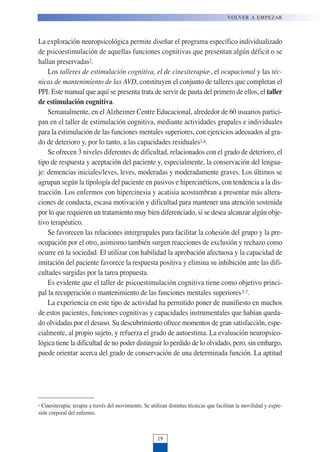 La exploración neuropsicológica permite diseñar el programa específico individualizado
de psicoestimulación de aquellas funciones cognitivas que presentan algún déficit o se
hallan preservadas2.
Los talleres de estimulación cognitiva, el de cinesiterapiac, el ocupacional y las téc-
nicas de mantenimiento de las AVD, constituyen el conjunto de talleres que completan el
PPI. Este manual que aquí se presenta trata de servir de pauta del primero de ellos, el taller
de estimulación cognitiva.
Semanalmente, en el Alzheimer Centre Educacional, alrededor de 60 usuarios partici-
pan en el taller de estimulación cognitiva, mediante actividades grupales e individuales
para la estimulación de las funciones mentales superiores, con ejercicios adecuados al gra-
do de deterioro y, por lo tanto, a las capacidades residuales3,4.
Se ofrecen 3 niveles diferentes de dificultad, relacionados con el grado de deterioro, el
tipo de respuesta y aceptación del paciente y, especialmente, la conservación del lengua-
je: demencias iniciales/leves, leves, moderadas y moderadamente graves. Los últimos se
agrupan según la tipología del paciente en pasivos e hipercinéticos, con tendencia a la dis-
tracción. Los enfermos con hipercinesia y acatisia acostumbran a presentar más altera-
ciones de conducta, escasa motivación y dificultad para mantener una atención sostenida
por lo que requieren un tratamiento muy bien diferenciado, si se desea alcanzar algún obje-
tivo terapéutico.
Se favorecen las relaciones intergrupales para facilitar la cohesión del grupo y la pre-
ocupación por el otro, asimismo también surgen reacciones de exclusión y rechazo como
ocurre en la sociedad. El utilizar con habilidad la aprobación afectuosa y la capacidad de
imitación del paciente favorece la respuesta positiva y elimina su inhibición ante las difi-
cultades surgidas por la tarea propuesta.
Es evidente que el taller de psicoestimulación cognitiva tiene como objetivo princi-
pal la recuperación o mantenimiento de las funciones mentales superiores5-7.
La experiencia en este tipo de actividad ha permitido poner de manifiesto en muchos
de estos pacientes, funciones cognitivas y capacidades instrumentales que habían queda-
do olvidadas por el desuso. Su descubrimiento ofrece momentos de gran satisfacción, espe-
cialmente, al propio sujeto, y refuerza el grado de autoestima. La evaluación neuropsico-
lógica tiene la dificultad de no poder distinguir lo perdido de lo olvidado, pero, sin embargo,
puede orientar acerca del grado de conservación de una determinada función. La aptitud
VOLVER A EMPEZAR
19
c Cinesiterapia: terapia a través del movimiento. Se utilizan distintas técnicas que facilitan la movilidad y expre-
sión corporal del enfermo.
 