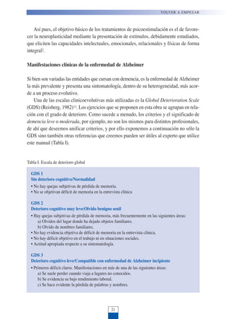 Así pues, el objetivo básico de los tratamientos de psicoestimulación es el de favore-
cer la neuroplasticidad mediante la presentación de estímulos, debidamente estudiados,
que eliciten las capacidades intelectuales, emocionales, relacionales y físicas de forma
integral2.
Manifestaciones clínicas de la enfermedad de Alzheimer
Si bien son variadas las entidades que cursan con demencia, es la enfermedad de Alzheimer
la más prevalente y presenta una sintomatología, dentro de su heterogeneidad, más acor-
de a un proceso evolutivo.
Una de las escalas clinicoevolutivas más utilizadas es la Global Deterioration Scale
(GDS) (Reisberg, 1982)13. Los ejercicios que se proponen en esta obra se agrupan en rela-
ción con el grado de deterioro. Como sucede a menudo, los criterios y el significado de
demencia leve o moderada, por ejemplo, no son los mismos para distintos profesionales,
de ahí que deseemos unificar criterios, y por ello exponemos a continuación no sólo la
GDS sino también otras referencias que creemos pueden ser útiles al experto que utilice
este manual (Tabla I).
VOLVER A EMPEZAR
21
GDS 1
Sin deterioro cognitivo/Normalidad
• No hay quejas subjetivas de pérdida de memoria.
• No se objetivan déficit de memoria en la entrevista clínica
GDS 2
Deterioro cognitivo muy leve/Olvido benigno senil
• Hay quejas subjetivas de pérdida de memoria, más frecuentemente en las siguientes áreas:
a) Olvidos del lugar donde ha dejado objetos familiares.
b) Olvido de nombres familiares.
• No hay evidencia objetiva de déficit de memoria en la entrevista clínica.
• No hay déficit objetivo en el trabajo ni en situaciones sociales.
• Actitud apropiada respecto a su sintomatología.
GDS 3
Deterioro cognitivo leve/Compatible con enfermedad de Alzheimer incipiente
• Primeros déficit claros. Manifestaciones en más de una de las siguientes áreas:
a) Se suele perder cuando viaja a lugares no conocidos.
b) Se evidencia su bajo rendimiento laboral.
c) Se hace evidente la pérdida de palabras y nombres.
Tabla I. Escala de deterioro global
 