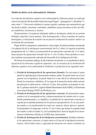 Modelo involutivo en la enfermedad de Alzheimer
La evolución del deterioro cognitivo en la enfermedad de Alzheimer puede ser explicada
como la involución del desarrollo intelectual según Piaget17, Ajuriaguerra18 y Reisberg19,20,
entre otros21-23. Esta teoría señalaría el camino seguido, mediante una metamorfosis que
iría desde el adulto, consciente, controlado y habilidoso, hasta convertirse en feto, de refle-
jos manifiestos, desconexos y arcaicos.
El pensamiento y la respuesta inteligente adulta se desintegran, dentro de un sustrato
biológico específico, hasta anularse. Esta desintegración, si bien se produce de manera
heterogénea, evoluciona de acuerdo con un proceso conductual de carácter similar a la
involución del crecimiento.
Piaget divide la ontogénesis conductual en varias etapas. El primer período corresponde
a la adquisición de la inteligencia sensoriomotriz (de 0 a 2 años); le seguiría un período
preoperatorio (de 3 a 7 años) y la consecución de las operaciones concretas (de 7 a 11 años),
hasta alcanzar las operaciones formales (de los 11 a los 15 años). Estos períodos se suce-
den mediante una progresión ordenada del desarrollo de la inteligencia del niño.
De forma inversamente análoga, de ahí el término involución, se va sucediendo la desin-
tegración de las funciones cognitivas superiores. Así, la secuencia de la involución del
deterioro cognitivo en la enfermedad de Alzheimer se produciría en las siguientes fases:
1.- Período de desintegración de las operaciones formales. En esta etapa el sujeto
pierde la capacidad para el pensamiento maduro, adulto. No puede tratar con el caso
general con lo hipotético, no puede inducir ni ir más allá de la información dada.
Pierde las estructuras simbólicas. Es la etapa de la transición desde adulto normal,
pasando por la adolescencia, a niño de 12 años. Este período corresponde al esta-
dio 3 y primera mitad del 4, según la Global Deterioration Scale (GDS) y la Functional
Assessment Staging (FAST) de Reisberg y col.
2.- Período de desintegración de las operaciones concretas. El pensamiento repre-
sentativo de la conceptualización y dimensionamiento del mundo real se va per-
diendo paulatinamente y se simplifica. La pérdida de las operaciones concretas es
seguida por la pérdida paulatina de los procesos preoperatorios. Es en este perío-
do cuando se van manifestando las cuatro aes: amnesia, afasia, apraxia y agnosia.
Correspondería a la etapa que va de los 11 a los 2 años, que incluye la segunda mitad
del estadio 4, todo el estadio 5 y casi la totalidad del 6, hasta la llegada de la incon-
tinencia esfinteriana referida en la GDS antes mencionada.
3.- Período de desintegración de la inteligencia sensoriomotora. Perdidas totalmen-
te las operaciones concretas, el sujeto entra en la fase de la inteligencia sensorio-
motora. Afectividad, ritmo y capacidad de imitación son valores residuales de
VOLVER A EMPEZAR
27
 
