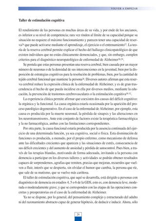 Taller de estimulación cognitiva
El rendimiento de las personas en muchas áreas de su vida, y por ende de los ancianos,
es inferior a su nivel de competencia; rara vez rinden al límite de su capacidad porque su
situación no requiere el máximo funcionamiento y parecen tener una capacidad de reser-
va26 que puede activarse mediante el aprendizaje, el ejercicio o el entrenamiento27. La teo-
ría de la reserva cerebral permite explicar el hecho del hallazgo clinicopatológico de que
existen individuos que no están clínicamente demenciados, y que, sin embargo, cumplen
criterios para el diagnóstico neuropatológico de enfermedad de Alzheimer28,29.
Se postula que estas personas presentan una reserva cerebral, bien causada por un mayor
número de neuronas o de la densidad de sus interconexiones en la juventud, bien por la dis-
posición de estrategias cognitivas para la resolución de problemas, bien, por la cantidad de
tejido cerebral funcional que mantiene la persona28. Diversos autores afirman que esta reser-
va cerebral reduce la expresión clínica de la enfermedad de Alzheimer, y es de gran tras-
cendencia el hecho de que pueda incidirse en ella por diversos medios, mediante la edu-
cación, la prevención de trastornos cerebrovasculares o la estimulación cognitiva30-32.
La experiencia clínica permite afirmar que coexisten dos causas del déficit cognitivo:
la orgánica y la funcional. La causa orgánica estaría ocasionada por la aparición del pro-
ceso patológico degenerativo. En el caso de la enfermedad de Alzheimer, por ejemplo, esta
causa es producida por la muerte neuronal, la pérdida de sinapsis y las alteraciones en
los neurotransmisores. Ante este conjunto de factores existe la terapéutica farmacológica
y la no farmacológica, ambas con las limitaciones correspondientes.
Por otra parte, la causa funcional estaría producida por la ausencia continuada del ejer-
cicio de una determinada función, ya sea cognitiva, social o física. Esta disminución de
funciones es producida, a menudo, por el propio enfermo, como mecanismo de defensa
ante las dificultades crecientes que aparecen y las situaciones de estrés, consecuencia de
sus déficit crecientes y del aumento de ansiedad y pérdida de autocontrol. Pues bien, a tra-
vés de las terapias blandas, motivando de forma adecuada, invitando a la persona con
demencia a participar en los diversos talleres y actividades se podrán obtener resultados
capaces de sorprendernos, agrafias que remiten, praxias que mejoran, recuerdos que vuel-
ven a fluir, interés que se despierta, sin olvidar el humor que cambia, la persona que ríe,
que sale de su mutismo, que se vuelve más cariñosa.
El taller de estimulación cognitiva, que aquí se desarrolla, está dirigido a personas con
diagnóstico de demencia en estadios 4, 5 o 6 de la GDS, esto es, con demencia leve, mode-
rada o moderadamente grave, y que se corresponden con las etapas de las operaciones con-
cretas y preoperatorias en el caso de la enfermedad de Alzheimer.
Ya no se dispone, por lo general, del pensamiento complejo y estructurado del adulto
ni del razonamiento abstracto capaz de generar hipótesis, de deducir e inducir. Ahora, sólo
VOLVER A EMPEZAR
29
 