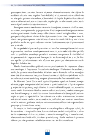 posee operaciones concretas, llamadas así porque afectan directamente a los objetos: la
noción de velocidad como magnitud física derivada (s = v/t), se transforma en ordinal, uno
va más aprisa que otro; más adelante, sólo atenderá a la llegada. Se perderá la noción del
espacio tridimensional, pero se conservarán, en principio, las relaciones de orden: proxi-
midad-lejanía, encima-debajo, dentro-fuera.
Esas operaciones se coordinan en estructuras de conjuntos, como son: clasificaciones,
seriaciones, correspondencias y agrupamientos. En el campo numérico se pueden conser-
var las operaciones de cálculo, en especial las directas como la multiplicación o la suma,
pero perder el significado relativo de los dígitos dentro de una cifra. Las operaciones de
abstracción que corresponden a ejercicios de cálculo se hacen más difíciles y, ante la inca-
pacidad de resolución, aparecen los mecanismos de defensa como que el problema está
mal planteado.
En este período del proceso degenerativo coexisten funciones cognitivas relativamen-
te preservadas, con alteraciones importantes de memoria, sobre todo de fijación, que difi-
culta la capacidad de aprendizaje que todavía mantienen estas personas. La habilidad del
terapeuta consistirá en presentar de forma precisa los distintos ejercicios y, así, facilitar
que aquellas operaciones conservadas afloren o bien que su ejercicio continuado retarde
la pérdida de la función.
El taller de estimulación cognitiva forma una parte importante del conjunto de talleres
que constituyen el Programa de Psicoestimulación Integral. Diariamente, durante hora y
media, las personas con enfermedad de Alzheimer u otras demencias realizan un conjun-
to de ejercicios adecuados a su grado de deterioro con el objetivo terapéutico de maxi-
mizar las capacidades residuales y recuperar y/o mantener las funciones deficitarias.
En Alzheimer Centre Educacional, según el diagnóstico y grado de deterioro, se orga-
nizan en grupos homogéneos relacionados con el grado de deterioro, el tipo de respuesta
y aceptación del paciente y, especialmente, la conservación del lenguaje. Así, se ofrecen
cuatro niveles diferentes de dificultad: demencias leves, moderadas y moderadamente gra-
ves. Este último grupo se subdivide en otros dos atendiendo a la tipología del paciente
según sea pasiva o hipercinética. Los enfermos con acatisia acostumbran a presentar
más alteraciones de conducta, escasa motivación y dificultad para mantener una mínima
atención sostenida, por lo que requieren un tratamiento muy diferenciado respecto al sub-
grupo que podríamos llamar pasivo.
Se trabajan las funciones cognitivas de acceso a las palabras, el lenguaje verbal y la
lecto-escritura, la imaginación visual, los conocimientos semánticos adquiridos, la orien-
tación temporoespacial, el reconocimiento, la memoria autobiográfica y la memoria actual,
el razonamiento, clasificación, relaciones y seriaciones y cálculo, mediante la presenta-
ción de ejercicios grupales e individuales adecuados a los diferentes niveles.
EL TALLER DE ESTIMULACIÓN COGNITIVA
30
 
