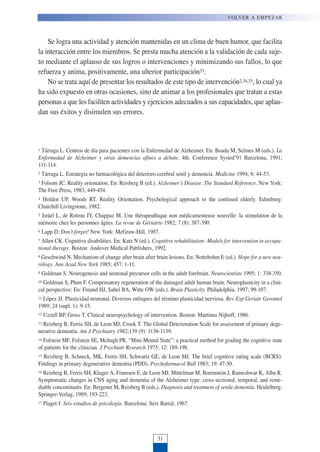Se logra una actividad y atención mantenidas en un clima de buen humor, que facilita
la interacción entre los miembros. Se presta mucha atención a la validación de cada suje-
to mediante el aplauso de sus logros o intervenciones y minimizando sus fallos, lo que
refuerza y anima, positivamente, una ulterior participación33.
No se trata aquí de presentar los resultados de este tipo de intervención2,34,35, lo cual ya
ha sido expuesto en otras ocasiones, sino de animar a los profesionales que tratan a estas
personas a que les faciliten actividades y ejercicios adecuados a sus capacidades, que aplau-
dan sus éxitos y disimulen sus errores.
1 Tárraga L. Centros de día para pacientes con la Enfermedad de Alzheimer. En: Boada M, Selmes M (eds.). La
Enfermedad de Alzheimer y otras demencias afines a debate. 4th. Conference Systed’91 Barcelona, 1991;
111-114.
2 Tárraga L. Estrategia no farmacológica del deterioro cerebral senil y demencia. Medicine 1994; 6: 44-53.
3 Folsom JC. Reality orientation. En: Reisberg B (ed.). Alzheimer’s Disease. The Standard Reference. New York:
The Free Press, 1983; 449-454.
4 Holden UP, Woods RT. Reality Orientation. Psychological approach to the confused elderly. Edimburg:
Churchill Livingstone, 1982.
5 Isräel L, de Rotrou JY, Chappaz M. Une thérapeuthique non médicamenteuse nouvelle: la stimulation de la
mémoire chez les personnes âgées. La revue de Gériatrie 1982; 7 (8): 387-390.
6 Lapp D. Don’t forget! New York: McGraw-Hill, 1987.
7 Allen CK. Cognitive disabilities. En: Katz N (ed.). Cognitive rehabilitation: Models for intervention in occupa-
tional therapy. Boston: Andover Medical Publishers, 1992.
8 Geschwind N. Mechanism of change after brain after brain lesions. En: Nottebohm E (ed.). Hope for a new neu-
rology. Ann Acad New York 1985; 457: 1-11.
9 Goldman S. Neurogenesis and neuronal precursor cells in the adult forebrain. Neurocientists 1995; 1: 338-350.
10 Goldman S, Plum F. Compensatory regeneration of the damaged adult human brain: Neuroplasticity in a clini-
cal perspective: En: Freund HJ, Sabel BA, Witte OW (eds.). Brain Plasticity. Philadelphia, 1997; 99-107.
11 López JJ. Plasticidad neuronal. Diversos enfoques del término plasticidad nerviosa. Rev Esp Geriatr Gerontol
1989; 24 (supl. 1): 9-15.
12 Uzzell BP, Gross T. Clinical neuropsychology of intervention. Boston: Martinus Nijhoff, 1986.
13 Reisberg B, Ferris SH, de Leon MJ, Crook T. The Global Deterioration Scale for assessment of primary dege-
nerative dementia. Am J Psychiatry 1982;139 (9): 1136-1139.
14 Folstein MF, Folstein SE, Mchugh PR. “Mini-Mental State”: a practical method for grading the cognitive state
of patients for the clinician. J Psychiatr Research 1975; 12: 189-198.
15 Reisberg B, Schneck, MK, Ferris SH, Schwartz GE, de Leon MJ. The brief cognitive rating scale (BCRS):
Findings in primary degenerative dementia (PDD). Psychofarmacol Bull 1983; 19: 47-50.
16 Reisberg B, Ferris SH, Kluger A, Franssen E, de Leon MJ, Mittelman M, Borenstein J, Rameshwar K, Alba R.
Symptomatic changes in CNS aging and dementia of the Alzheimer type: cross-sectional, temporal, and reme-
diable concomitants. En: Bergener M, Reisberg B (eds.). Diagnosis and treatment of senile dementia. Heidelberg:
Springer-Verlag, 1989; 193-223.
17 Piaget J. Seis estudios de psicología. Barcelona: Seix Barral, 1967.
VOLVER A EMPEZAR
31
 