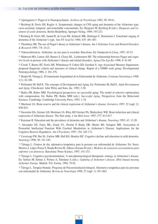 18 Ajuriaguerra J. Piaget et la Neuropsychiatrie. Archives de Psychologie 1982; 50: 49-61.
19 Reisberg B, Ferris SH, Kugler A. Symptomatic changes in CNS aging and dementia of the Alzheimer type:
cross-sectional, temporal, and remediable concomitants. En: Bergener M, Reisberg B (eds.), Diagnosis and tre-
atment of senile dementia. Berlin-Heidelberg: Springer-Verlag, 1989; 193-223.
20 Reisberg B, Ferris SH, Anand R, de Leon MJ, Schneck MK, Buttinger C, Borenstein J. Functional staging of
dementia of the Alzheimer’s type. Ann NY Acad Sci 1984; 435: 481-483.
21 Thornbury JM. The use of Piaget’s theory in Alzheimer’s disease. Am J Alzheimer Care and Related Disorders
& Research 1993; 7/8: 16-21.
22 Videoconferencia: Alzheimer, un reto para la sociedad. Barcelona: Ed. Fundación la Caixa, 1997; 45-53.
23 Matteson MA, Linton AD, Barnes S, Cleary BL, Lichtenstein MJ. The relationship between Piaget and cogni-
tive levels in persons with Alzheimer’s disease and related disorders. Aging Clin Exp Res 1996; 8: 61-69.
24 Crook T, Bartus RT, Ferris SH, Whitehouse P, Cohen GD, Gershon S. Age-Associated Memory Impairment:
proposed diagnostic criteria and measures of clinical change. Report of a NIMH work group. Developmental
Neuropsychology 1986; 2: 261-276.
25 Boada M, Tárraga L. El tratamiento longitudinal de la Enfermedad de Alzheimer. Continua Neurológica 1998;
1(1): 82-106.
26 Perlmutter M, Hall E. The concepts of Development and Aging. En: Perlmutter M, Hall E. Adult Development
and Aging. Chischester: John Wiley and Sons, Inc. 1992; 3-30.
27 Baltes PB, Baltes MM. Psychological perspectives on successful aging: The model of selective optimization
with compensation. En: Baltes PB, Baltes MM (eds.). Successful Aging. Perspectives from the Behavioral
Sciences. Cambridge: Cambridge University Press, 1993; 1-34.
28 Mortimer JA. Brain reserve and the clinical expression of Alzheimer’s disease. Geriatrics 1997; 52 (supl. 2):
S50-S53.
29 Snowdon DA, Greiner LH, Mortimer JA, Riley KP, Greiner PA, Markesbery WR. Brain infarction and clinical
expression of Alzheimer disease. The Nun study. J Am Med Assoc 1997; 277: 813-817.
30 Katzman R. Education and the prevalence of dementia and Alzheimer’s disease. Neurology 1993; 43: 13-20.
31 Alexander GE, Furey ML, Grady CL, Pietrini P, Brady DR, Mentis MJ, Schapiro MB. Association of
Premorbid Intellectual Function With Cerebral Metabolism in Alzheimer’s Disease: Implications for the
Cognitive Reserve Hypothesis. Am J Psychiatry 1997; 154: 165-172.
32 Unverzagt FW, Hui SL, Farlow MR, Hall KS, Hendrie HC. Cognitive decline and education in mild dementia.
Neurology 1998; 50: 181-185.
33 Tárraga L. Centros de día: alternativa terapéutica para la persona con enfermedad de Alzheimer. En: Serra-
Mestres J, López-Pousa S, Boada Rovira M, Alberca Serrano R (eds.). Modelos de asistencia sociosanitaria para
enfermos con demencia. Barcelona: Prous Science, 1997; 141-153.
34 Tárraga L. Cognitive psychostimulation: A non-pharmacological therapeutic strategy in Alzheimer’s disease.
En: Selmes M, Selmes J, Portera A, Toledano A (eds.). Updating of Alzheimer’s disease. IIIrd Annual meeting
Alzheimer Europe. Madrid: T.G. Forma, 1994; 74-82.
35 Tárraga L. Terapias blandas: Programa de Psicoestimulación Integral. Alternativa terapéutica para las personas
con enfermedad de Alzheimer. Revista de Neurología 1998; 27 (supl. 1): S51-S62.
EL TALLER DE ESTIMULACIÓN COGNITIVA
32
 