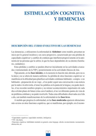ESTIMULACIÓN COGNITIVA
Y DEMENCIAS
Ana Llorente
DESCRIPCIÓN DEL CURSO EVOLUTIVO DE LAS DEMENCIAS
Las demencias, y utilizaremos la enfermedad de Alzheimer como modelo, presentan un
inicio por lo general insidioso y un curso progresivo, caracterizado por una pérdida de
capacidades cognitivasa y cambios de conducta que interfieren progresivamente en la auto-
nomía de las personas que la sufren, lo que les hace dependientes de su entorno (familia-
res, cuidadores).
Estas pérdidas y cambios se pueden observar inicialmente en las actividades avanza-
das e instrumentales de la VDb y posteriormente en las actividades básicas de ésta.
Típicamente, en las fases iniciales, es la memoria la función más alterada, pero no es
la única y no se altera de manera uniforme. La pérdida de otras funciones cognitivasc se
manifiesta en la dificultad para planificar actividades cotidianas habituales –compra– o no
habituales –preparación de un viaje–, el no poder seguir una conversación o una noticia
por la radio o la televisión, el tener las palabras en la punta de la lengua y no poder decir-
las, el no recordar nombres propios y no retener acontecimientos importantes de cada
día u olvidar planes de futuro (citas con el médico), el no ver diferentes puntos de vista de
un problema cotidiano y no poder resolverlo. Todas estas dificultades observadas en el día
a día, son también manifestaciones de la enfermedad en las fases leves.
A medida que progresa la enfermedad, en las fases moderadas aparecen alteraciones
más severas en otras funciones cognitivas, que se manifiestan, por ejemplo, en el recono-
35
a Capacidades cognitivas: capacidades mentales, inteligencia.
b VD: vida diaria.
c Funciones cognitivas: habilidades mentales en general, como lenguaje, cálculo, reconocimiento, razonamiento,
abstracción, etc.
 