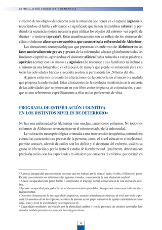 cimiento de los objetos del entorno o en la situación que tienen en el espacio (agnosiad),
reduciéndose el habla y olvidando el significado que tienen las palabras (afasiae) y per-
diendo la secuencia motora necesaria para utilizar los objetos del entorno –un cepillo de
dientes– o vestirse (apraxiaf). Estas manifestaciones son un reflejo de los síntomas del
clásico síndrome afaso-apraxo-agnósico, que caracteriza la enfermedad de Alzheimer.
Las alteraciones neuropsicológicas que presentan los enfermos de Alzheimer en las
fases moderadamente graves y graves de la enfermedad afectan globalmente todas las
funciones cognitivas, agravándose el síndrome afásico (habla reducida a varias palabras),
apráxico (comer con las manos) y agnósico (no reconoce a sus familiares ni incluso a
sí mismo en una fotografía o en el espejo), de manera que pierde su autonomía para casi
todas las actividades básicas y necesita asistencia permanente las 24 horas del día.
Algunos enfermos presentarán alteraciones de la conducta en el inicio o a medida
que progresa la enfermedad. Estas alteraciones de la conducta interferirán en la mayoría
de las actividades que se presentan en este libro como programa de estimulación, y aun-
que no nos referiremos específicamente a ellas no las perderemos de vista.
PROGRAMA DE ESTIMULACIÓN COGNITIVA
EN LOS DISTINTOS NIVELES DE DETERIOROg
No hay una enfermedad de Alzheimer sino muchas, tantas como enfermos. No todos los
enfermos de Alzheimer se encuentran en el mismo estadio de la enfermedad.
La valoración neuropsicológica orientada a una intervención terapéutica, teniendo en
cuenta las características previas de la persona, como el nivel educativo e intelectual,
permite conocer, además de cuáles son los déficit y el deterioro del enfermo, cuál es su
grado de afectación y por lo tanto el estadio de la enfermedad. Igualmente, detectará con
precisión cuáles son las capacidades residualesh que conserva el enfermo, que estarán en
ESTIMULACIÓN COGNITIVA Y DEMENCIAS
36
d Agnosia: incapacidad para reconocer las cosas que nos rodean, por la vista, el tacto, el oído, el olfato o el gusto.
En este caso concreto nos referimos a las agnosias visuales, consecuencia de una afectación cerebral.
e Afasia: incapacidad para poder hablar o comprender el lenguaje verbal, consecuencia de una afectación cere-
bral.
f Apraxia: incapacidad para poder llevar a cabo movimientos aprendidos. Siempre son consecuencia de una afec-
tación cerebral.
g Deterioro: disminución de las capacidades cognitivas, mentales o intelectuales respecto al nivel previo de la per-
sona. En ausencia de un nivel previo, se sitúa a la persona en un grupo normativo de iguales características como
edad, sexo y nivel de escolaridad y se compara con él.
h Capacidades residuales: en relación con la plasticidad cerebral y con la presencia de circuitos cerebrales fun-
cionales también presentes en procesos neurodegenerativos.
 