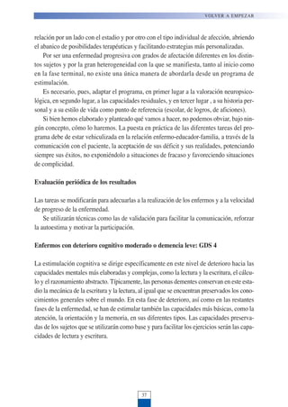 relación por un lado con el estadio y por otro con el tipo individual de afección, abriendo
el abanico de posibilidades terapéuticas y facilitando estrategias más personalizadas.
Por ser una enfermedad progresiva con grados de afectación diferentes en los distin-
tos sujetos y por la gran heterogeneidad con la que se manifiesta, tanto al inicio como
en la fase terminal, no existe una única manera de abordarla desde un programa de
estimulación.
Es necesario, pues, adaptar el programa, en primer lugar a la valoración neuropsico-
lógica, en segundo lugar, a las capacidades residuales, y en tercer lugar , a su historia per-
sonal y a su estilo de vida como punto de referencia (escolar, de logros, de aficiones).
Si bien hemos elaborado y planteado qué vamos a hacer, no podemos obviar, bajo nin-
gún concepto, cómo lo haremos. La puesta en práctica de las diferentes tareas del pro-
grama debe de estar vehiculizada en la relación enfermo-educador-familia, a través de la
comunicación con el paciente, la aceptación de sus déficit y sus realidades, potenciando
siempre sus éxitos, no exponiéndolo a situaciones de fracaso y favoreciendo situaciones
de complicidad.
Evaluación periódica de los resultados
Las tareas se modificarán para adecuarlas a la realización de los enfermos y a la velocidad
de progreso de la enfermedad.
Se utilizarán técnicas como las de validación para facilitar la comunicación, reforzar
la autoestima y motivar la participación.
Enfermos con deterioro cognitivo moderado o demencia leve: GDS 4
La estimulación cognitiva se dirige específicamente en este nivel de deterioro hacia las
capacidades mentales más elaboradas y complejas, como la lectura y la escritura, el cálcu-
lo y el razonamiento abstracto. Típicamente, las personas dementes conservan en este esta-
dio la mecánica de la escritura y la lectura, al igual que se encuentran preservados los cono-
cimientos generales sobre el mundo. En esta fase de deterioro, así como en las restantes
fases de la enfermedad, se han de estimular también las capacidades más básicas, como la
atención, la orientación y la memoria, en sus diferentes tipos. Las capacidades preserva-
das de los sujetos que se utilizarán como base y para facilitar los ejercicios serán las capa-
cidades de lectura y escritura.
VOLVER A EMPEZAR
37
 