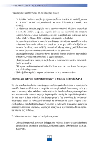 Focalizaremos nuestro trabajo en los siguientes puntos:
• La atención: con tareas simples que ayuden a reforzar la activación mental (ejemplo:
series numéricas concretas, nombres de los meses del año en sentido directo e
inverso).
• La orientación temporal, espacial y de la persona: con tareas básicas de situación en
el momento temporal y espacial, biografía personal y de su entorno más inmediato
(amigos, familia…), para mantener al enfermo en contacto con la realidad que le
rodea, objetivos básicos de la Terapia de Orientación a la Realidad.
• La memoria: potenciando la memoria inmediata con ejercicios de repetición de series,
reforzando la memoria reciente con ejercicios cortos que faciliten la fijación y el
recuerdo (“me llamo como su hija”), manteniendo el mayor tiempo posible la memo-
ria remota (mediante la repetición continuada de los ejercicios).
• El concepto numérico y el cálculo: tareas de cálculo mental, resolución de problemas
aritméticos, operaciones aritméticas y juegos numéricos.
• El razonamiento: con ejercicios que trabajen la capacidad de clasificar característi-
cas de los objetos.
• El lenguaje escrito: con tareas de redacción de un texto, escritura de una frase o pala-
bras, al dictado y/o copia.
• El dibujo libre o guiado (copia), optimizando las praxias constructivas.
Enfermos con deterioro moderadamente grave o demencia moderada: GDS 5
En esta fase, la estimulación cognitiva persigue los aspectos básicos de la cognición: la
atención, la orientación temporal y espacial más simple –día de la semana– y en la per-
sona, la memoria, sobre todo la memoria remota, sin abandonar los aspectos cognitivos
más instrumentales como el lenguaje, la percepción visual y las capacidades práxicas.
En esta fase se utilizan estímulos más simples que en la fase precedente. La lectura con-
tinúa siendo una de las capacidades residuales del enfermo en las cuales se apoya la psi-
coestimulación para facilitar las tareas. Asimismo, la realización de ejercicios a diario, de
una manera repetitiva y rutinaria, constituyen una ayuda a la permanencia de una memo-
ria reciente muy reducida.
Focalizaremos nuestro trabajo en los siguientes puntos:
• Orientación temporal, espacial y de la persona: realizada a diario ayudará al enfermo
a mantener una orientación continuada, mediante la Terapia de Orientación a la Reali-
dad (TOR).
ESTIMULACIÓN COGNITIVA Y DEMENCIAS
38
 
