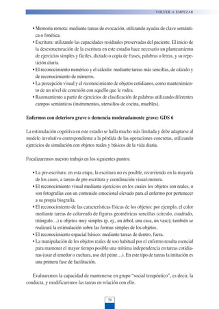 • Memoria remota: mediante tareas de evocación, utilizando ayudas de clave semánti-
ca o fonética.
• Escritura: utilizando las capacidades residuales preservadas del paciente. El inicio de
la desestructuración de la escritura en este estadio hace necesario un planteamiento
de ejercicios simples y fáciles, dictado o copia de frases, palabras o letras, y su repe-
tición diaria.
• El reconocimiento numérico y el cálculo: mediante tareas más sencillas, de cálculo y
de reconocimiento de números.
• La percepción visual y el reconocimiento de objetos cotidianos, como mantenimien-
to de un nivel de conexión con aquello que le rodea.
• Razonamiento a partir de ejercicios de clasificación de palabras utilizando diferentes
campos semánticos (instrumentos, utensilios de cocina, muebles).
Enfermos con deterioro grave o demencia moderadamente grave: GDS 6
La estimulación cognitiva en este estadio se halla mucho más limitada y debe adaptarse al
modelo involutivo correspondiente a la pérdida de las operaciones concretas, utilizando
ejercicios de simulación con objetos reales y básicos de la vida diaria.
Focalizaremos nuestro trabajo en los siguientes puntos:
• La pre-escritura: en esta etapa, la escritura no es posible, recurriendo en la mayoría
de los casos, a tareas de pre-escritura y coordinación visual-motora.
• El reconocimiento visual mediante ejercicios en los cuales los objetos son reales, o
son fotografías con un contenido emocional elevado para el enfermo por pertenecer
a su propia biografía.
• El reconocimiento de las características físicas de los objetos: por ejemplo, el color
mediante tareas de coloreado de figuras geométricas sencillas (círculo, cuadrado,
triángulo…) u objetos muy simples (p. ej., un árbol, una casa, un vaso); también se
realizará la estimulación sobre las formas simples de los objetos.
• El reconocimiento espacial básico: mediante tareas de dentro, fuera.
• La manipulación de los objetos reales de uso habitual por el enfermo resulta esencial
para mantener el mayor tiempo posible una mínima independencia en tareas cotidia-
nas (usar el tenedor o cuchara, uso del peine…). En este tipo de tareas la imitación es
una primera fase de facilitación.
Evaluaremos la capacidad de mantenerse en grupo “social terapéutico”, es decir, la
conducta, y modificaremos las tareas en relación con ello.
VOLVER A EMPEZAR
39
 