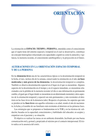 O
ORIENTACIÓN
La orientación en ESPACIO, TIEMPO y PERSONA, entendida como el conocimiento
que el sujeto tiene del entorno espacial y temporal en el cual se desenvuelve, constituye
un concepto heterogéneo relacionado con capacidades cognitivas como la atención y vigi-
lancia, la memoria reciente, el conocimiento autobiográfico y la proyección en el futuro.
ALTERACIONES EN LA ORIENTACIÓN ESPACIO-TEMPORAL
Y DE LA PERSONA
En las demencias leves una de las características típicas es la desorientación temporal en
la fecha, el mes, incluso día de la semana, conservando la orientación en el año; en fases
moderadas y más graves de las demencias, la desorientación temporal es completa.
También se observa desorientación espacial en el lugar en el que se encuentran. Algunos
aspectos de la desorientación en el tiempo y en el espacio inmediato, se encuentran rela-
cionados con la pérdida de la memoria reciente (el día es una información en permanente
cambio, al igual que el lugar donde se encuentran en un determinado momento); otros aspec-
tos de la orientación temporal y espacial son más permanentes y más resistentes al dete-
rioro en las fases leves de la demencia (año). Respecto a la persona, los aspectos que más
se pierden en las fases leves son aquellos referentes a su edad, siendo el año de nacimien-
to, la fecha y el nombre de sus familiares más resistentes al deterioro en las primeras fases.
Las estrategias que se proponen se fundamentan en la TOR y en las técnicas de vali-
dación, basadas en la capacidad, conocimientos y habilidades del educador, en aceptar y
empatizar con el paciente y su situación.
El objetivo es realizar las tareas en un ambiente distendido, facilitado por una buena
comunicación oral y gestual y propiciado al máximo por el contacto interpersonal. El éxi-
to radica en la ausencia del estrés.
43
 
