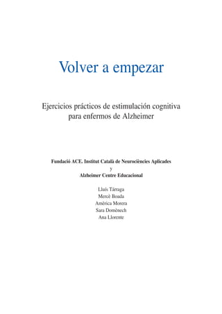 Volver a empezar
Ejercicios prácticos de estimulación cognitiva
para enfermos de Alzheimer
Fundació ACE. Institut Català de Neurociències Aplicades
y
Alzheimer Centre Educacional
Lluís Tárraga
Mercè Boada
Amèrica Morera
Sara Domènech
Ana Llorente
 