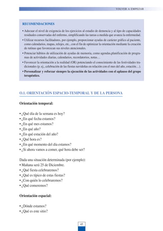 O.1. ORIENTACIÓN ESPACIO-TEMPORAL Y DE LA PERSONA
Orientación temporal:
• ¿Qué día de la semana es hoy?
• ¿En qué fecha estamos?
• ¿En qué mes estamos?
• ¿En qué año?
• ¿En qué estación del año?
• ¿Qué hora es?
• ¿En qué momento del día estamos?
• ¿Si ahora vamos a comer, qué hora debe ser?
Dada una situación determinada (por ejemplo):
• Mañana será 25 de Diciembre.
• ¿Qué fiesta celebraremos?
• ¿Qué es típico de estas fiestas?
• ¿Con quién lo celebraremos?
• ¿Qué comeremos?
Orientación espacial:
• ¿Dónde estamos?
• ¿Qué es este sitio?
VOLVER A EMPEZAR
45
RECOMENDACIONES
• Adecuar el nivel de exigencia de los ejercicios al estadio de demencia y al tipo de capacidades
residuales conservadas del enfermo, simplificando las tareas a medida que avanza la enfermedad.
• Utilizar recursos facilitadores, por ejemplo, proporcionar ayudas de carácter gráfico al paciente,
como calendarios, mapas, relojes, etc., con el fin de optimizar la orientación mediante la creación
de rutinas que favorezcan sus niveles atencionales.
• Potenciar hábitos de utilización de ayudas de memoria, como agendas,planificación de progra-
mas de actividades diarias, calendarios, recordatorios, notas…
• Favorecer la orientación a la realidad (OR) potenciando el conocimiento de las festividades tra-
dicionales (p. ej., celebración de las fiestas navideñas en relación con el mes del año, estación…).
• Personalizar y reforzar siempre la ejecución de las actividades con el aplauso del grupo
terapéutico.
 