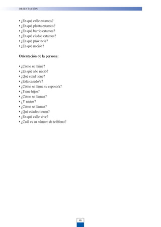 • ¿En qué calle estamos?
• ¿En qué planta estamos?
• ¿En qué barrio estamos?
• ¿En qué ciudad estamos?
• ¿En qué provincia?
• ¿En qué nación?
Orientación de la persona:
• ¿Cómo se llama?
• ¿En qué año nació?
• ¿Qué edad tiene?
• ¿Está casado/a?
• ¿Cómo se llama su esposo/a?
• ¿Tiene hijos?
• ¿Cómo se llaman?
• ¿Y nietos?
• ¿Cómo se llaman?
• ¿Qué edades tienen?
• ¿En qué calle vive?
• ¿Cuál es su número de teléfono?
ORIENTACIÓN
46
 