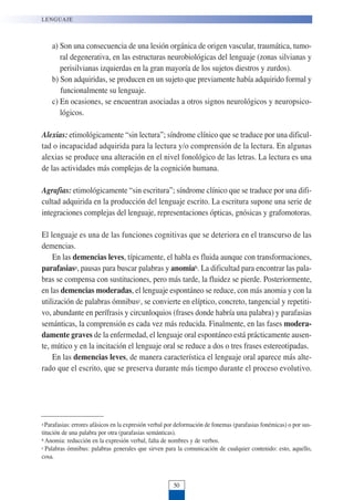 a) Son una consecuencia de una lesión orgánica de origen vascular, traumática, tumo-
ral degenerativa, en las estructuras neurobiológicas del lenguaje (zonas silvianas y
perisilvianas izquierdas en la gran mayoría de los sujetos diestros y zurdos).
b) Son adquiridas, se producen en un sujeto que previamente había adquirido formal y
funcionalmente su lenguaje.
c) En ocasiones, se encuentran asociadas a otros signos neurológicos y neuropsico-
lógicos.
Alexias: etimológicamente “sin lectura”; síndrome clínico que se traduce por una dificul-
tad o incapacidad adquirida para la lectura y/o comprensión de la lectura. En algunas
alexias se produce una alteración en el nivel fonológico de las letras. La lectura es una
de las actividades más complejas de la cognición humana.
Agrafias: etimológicamente “sin escritura”; síndrome clínico que se traduce por una difi-
cultad adquirida en la producción del lenguaje escrito. La escritura supone una serie de
integraciones complejas del lenguaje, representaciones ópticas, gnósicas y grafomotoras.
El lenguaje es una de las funciones cognitivas que se deteriora en el transcurso de las
demencias.
En las demencias leves, típicamente, el habla es fluida aunque con transformaciones,
parafasiasa, pausas para buscar palabras y anomiab. La dificultad para encontrar las pala-
bras se compensa con sustituciones, pero más tarde, la fluidez se pierde. Posteriormente,
en las demencias moderadas, el lenguaje espontáneo se reduce, con más anomia y con la
utilización de palabras ómnibusc, se convierte en elíptico, concreto, tangencial y repetiti-
vo, abundante en perífrasis y circunloquios (frases donde habría una palabra) y parafasias
semánticas, la comprensión es cada vez más reducida. Finalmente, en las fases modera-
damente graves de la enfermedad, el lenguaje oral espontáneo está prácticamente ausen-
te, mútico y en la incitación el lenguaje oral se reduce a dos o tres frases estereotipadas.
En las demencias leves, de manera característica el lenguaje oral aparece más alte-
rado que el escrito, que se preserva durante más tiempo durante el proceso evolutivo.
LENGUAJE
50
a Parafasias: errores afásicos en la expresión verbal por deformación de fonemas (parafasias fonémicas) o por sus-
titución de una palabra por otra (parafasias semánticas).
b Anomia: reducción en la expresión verbal, falta de nombres y de verbos.
c Palabras ómnibus: palabras generales que sirven para la comunicación de cualquier contenido: esto, aquello,
cosa.
 