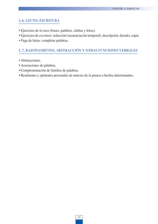 L.6. LECTO- ESCRITURA
• Ejercicios de lectura (frases, palabras, sílabas y letras).
• Ejercicios de escritura: redacción (secuenciación temporal), descripción, dictado, copia.
• Fuga de letras: completar palabras.
L.7. RAZONAMIENTO, ABSTRACCIÓN Y OTRAS FUNCIONES VERBALES
• Abstracciones.
• Asociaciones de palabras.
• Complementación de familias de palabras.
• Resúmenes y opiniones personales de noticias de la prensa o hechos determinados.
VOLVER A EMPEZAR
53
 