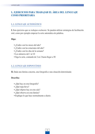 L. EJERCICIOS PARA TRABAJAR EL ÁREA DEL LENGUAJE
COMO PRIORITARIA
L.1. LENGUAJE AUTOMÁTICO
I. Son ejercicios que se trabajan oralmente. Se pueden utilizar estrategias de facilitación
oral, como por ejemplo empezar la serie automática de palabras.
Diga:
• ¿Cuáles son los meses del año?
• ¿Cuáles son las estaciones del año?
• ¿Cuáles son los días de la semana?
• Los números del 1 al 10
• Siga la serie, contando de 2 en 2 hasta llegar a 50
L.2. LENGUAJE ESPONTÁNEO
II. Dada una lámina concreta, una fotografía o una situación determinada:
Describa:
• ¿Qué hay en esta fotografía?
• ¿Qué ropa lleva?
• ¿Qué objetos hay en esta sala?
• ¿Qué observa en esta lámina?
• Explique lo que hace normalmente a diario.
LENGUAJE
54
 