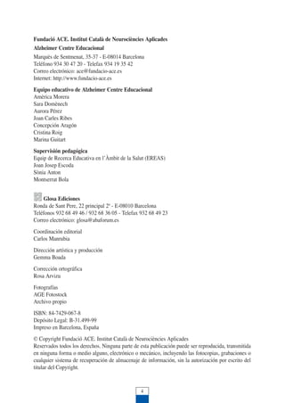 4
Fundació ACE. Institut Català de Neurociències Aplicades
Alzheimer Centre Educacional
Marquès de Sentmenat, 35-37 - E-08014 Barcelona
Teléfono 934 30 47 20 - Telefax 934 19 35 42
Correo electrónico: ace@fundacio-ace.es
Internet: http://www.fundacio-ace.es
Equipo educativo de Alzheimer Centre Educacional
Amèrica Morera
Sara Domènech
Aurora Pérez
Joan Carles Ribes
Concepción Aragón
Cristina Roig
Marina Guitart
Supervisión pedagógica
Equip de Recerca Educativa en l’Àmbit de la Salut (EREAS)
Joan Josep Escoda
Sònia Anton
Montserrat Bola
Glosa Ediciones
Ronda de Sant Pere, 22 principal 2ª - E-08010 Barcelona
Teléfonos 932 68 49 46 / 932 68 36 05 - Telefax 932 68 49 23
Correo electrónico: glosa@abaforum.es
Coordinación editorial
Carlos Manrubia
Dirección artística y producción
Gemma Boada
Corrección ortográfica
Rosa Arvizu
Fotografías
AGE Fotostock
Archivo propio
ISBN: 84-7429-067-8
Depósito Legal: B-31.499-99
Impreso en Barcelona, España
© Copyright Fundació ACE. Institut Català de Neurociències Aplicades
Reservados todos los derechos. Ninguna parte de esta publicación puede ser reproducida, transmitida
en ninguna forma o medio alguno, electrónico o mecánico, incluyendo las fotocopias, grabaciones o
cualquier sistema de recuperación de almacenaje de información, sin la autorización por escrito del
titular del Copyright.
 