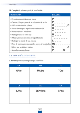 56
LENGUAJE
II. Complete la palabra a partir de la definición.
GA MA TO
GAto MAdre TOro
LA SE CA
LAna SErvilleta CAsa
DEFINICIÓN PALABRA
• El árbol que da dátiles como frutos P _ _ _ _ _ _
• Construcción para pasar de un lado a otro de un río P _ _ _ _ _
• Edificio con murallas y fosos C _ _ _ _ _ _ O
• Mover el remo para impulsar una embarcación R _ _ _ _
• Planta que se usa para fumar T _ _ _ _ _
• Piedra preciosa de color rojo R _ _ _
• Dibujos grabados con tinta en la piel humana T _ _ _ _ _ _
• Duelo por la muerte de una persona L _ _ _
• Pieza de hierro que se clava en los cascos de los caballos HE _ _ _ _ _ _ _
• Señora que se dedica a cocinar C _ _ _ _ _ _ A
• Animal con alas y plumas P _ _ _ _ O
L.4. EVOCACIÓN CATEGORIAL
I. Escriba palabras que empiecen por las sílabas:
 