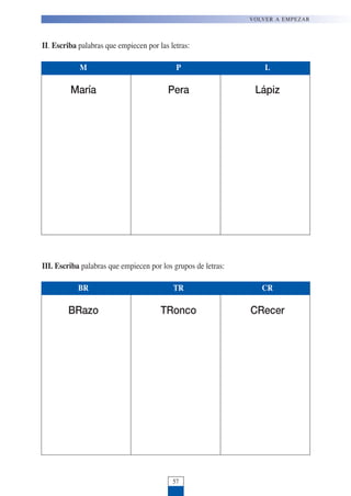 VOLVER A EMPEZAR
57
II. Escriba palabras que empiecen por las letras:
III. Escriba palabras que empiecen por los grupos de letras:
M P L
María Pera Lápiz
BR TR CR
BRazo TRonco CRecer
 