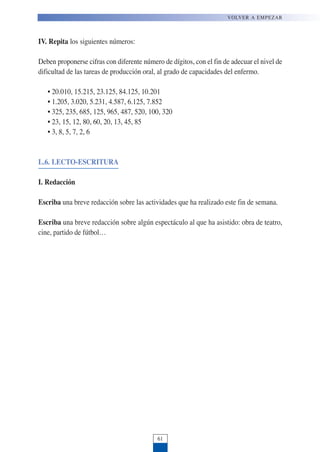 IV. Repita los siguientes números:
Deben proponerse cifras con diferente número de dígitos, con el fin de adecuar el nivel de
dificultad de las tareas de producción oral, al grado de capacidades del enfermo.
• 20.010, 15.215, 23.125, 84.125, 10.201
• 1.205, 3.020, 5.231, 4.587, 6.125, 7.852
• 325, 235, 685, 125, 965, 487, 520, 100, 320
• 23, 15, 12, 80, 60, 20, 13, 45, 85
• 3, 8, 5, 7, 2, 6
L.6. LECTO-ESCRITURA
I. Redacción
Escriba una breve redacción sobre las actividades que ha realizado este fin de semana.
Escriba una breve redacción sobre algún espectáculo al que ha asistido: obra de teatro,
cine, partido de fútbol…
VOLVER A EMPEZAR
61
 