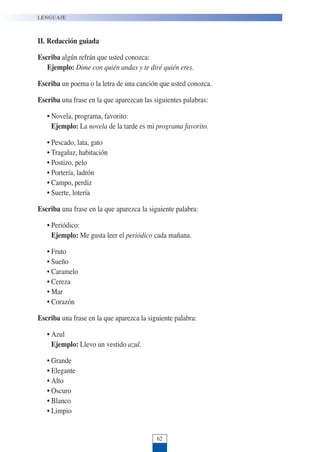 II. Redacción guiada
Escriba algún refrán que usted conozca:
Ejemplo: Dime con quién andas y te diré quién eres.
Escriba un poema o la letra de una canción que usted conozca.
Escriba una frase en la que aparezcan las siguientes palabras:
• Novela, programa, favorito:
Ejemplo: La novela de la tarde es mi programa favorito.
• Pescado, lata, gato
• Tragaluz, habitación
• Postizo, pelo
• Portería, ladrón
• Campo, perdiz
• Suerte, lotería
Escriba una frase en la que aparezca la siguiente palabra:
• Periódico:
Ejemplo: Me gusta leer el periódico cada mañana.
• Fruto
• Sueño
• Caramelo
• Cereza
• Mar
• Corazón
Escriba una frase en la que aparezca la siguiente palabra:
• Azul
Ejemplo: Llevo un vestido azul.
• Grande
• Elegante
• Alto
• Oscuro
• Blanco
• Limpio
LENGUAJE
62
 