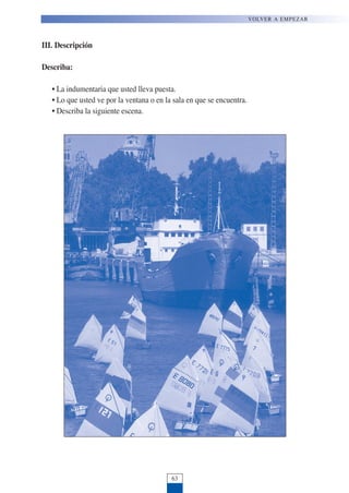 63
VOLVER A EMPEZAR
III. Descripción
Describa:
• La indumentaria que usted lleva puesta.
• Lo que usted ve por la ventana o en la sala en que se encuentra.
• Describa la siguiente escena.
 